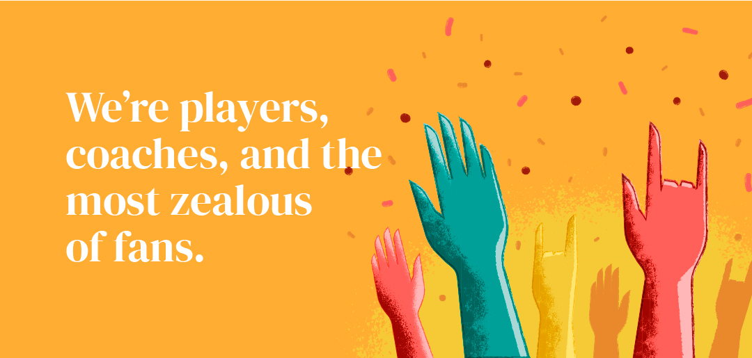 We're players, coaches, and the most zealous of fans